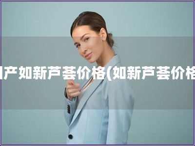國(guó)產(chǎn)如新蘆薈價(jià)格(如新蘆薈價(jià)格)
