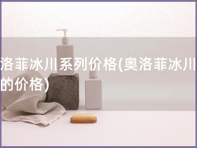奧洛菲冰川系列價格(奧洛菲冰川系列的價格)