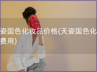 天姿國色化妝品價(jià)格(天姿國色化妝品費(fèi)用)