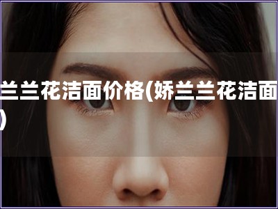 嬌蘭蘭花潔面價(jià)格(嬌蘭蘭花潔面報(bào)價(jià))