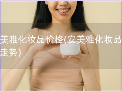 安美雅化妝品價格(安美雅化妝品價格走勢)