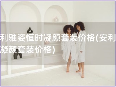 安利雅姿恒時(shí)凝顏套裝價(jià)格(安利雅姿凝顏套裝價(jià)格)