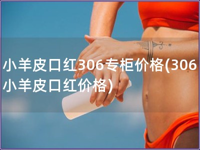 小羊皮口紅306專(zhuān)柜價(jià)格(306小羊皮口紅價(jià)格)