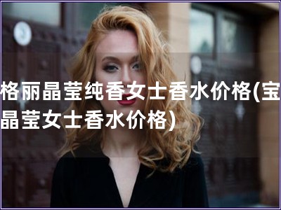 寶格麗晶瑩純香女士香水價(jià)格(寶格麗晶瑩女士香水價(jià)格)