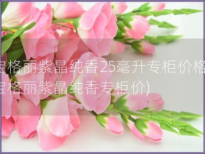 寶格麗紫晶純香25毫升專柜價格(寶格麗紫晶純香專柜價