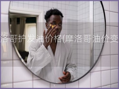 摩洛哥護發油價格(摩洛哥油價變動)