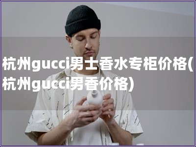 杭州gucci男士香水專柜價(jià)格(杭州gucci男香價(jià)