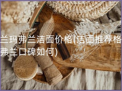 格蘭瑪弗蘭潔面價格(潔面推薦格蘭瑪弗蘭口碑如何)