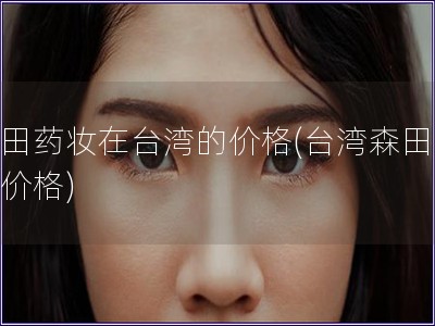 森田藥妝在臺灣的價格(臺灣森田藥妝價格)