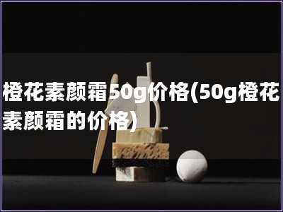 橙花素顏霜50g價格(50g橙花素顏霜的價格)