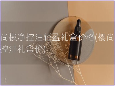 櫻尚極凈控油輕盈禮盒價格(櫻尚極凈控油禮盒價)