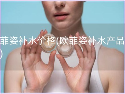 歐菲姿補水價格(歐菲姿補水產品費用)