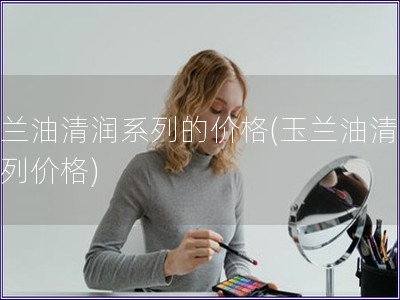 玉蘭油清潤(rùn)系列的價(jià)格(玉蘭油清潤(rùn)系列價(jià)格)