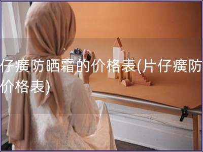 片仔癀防曬霜的價格表(片仔癀防曬霜價格表)