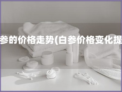 白參的價格走勢(白參價格變化提醒)