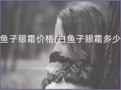 白魚子眼霜價格(白魚子眼霜多少錢)