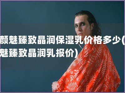 素顏魅臻致晶潤保濕乳價(jià)格多少(素顏魅臻致晶潤乳報(bào)價(jià))