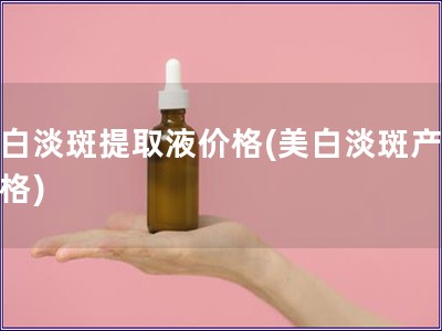 美白淡斑提取液價(jià)格(美白淡斑產(chǎn)品價(jià)格)