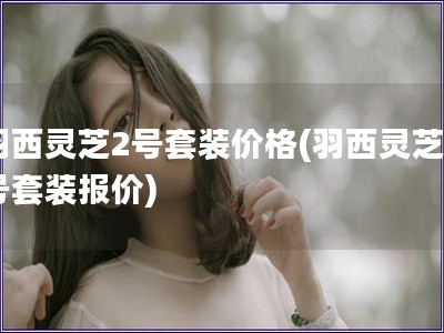 羽西靈芝2號套裝價(jià)格(羽西靈芝2號套裝報(bào)價(jià))