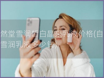 自然堂雪潤皙白晶采乳液價格(自然堂雪潤乳液多少錢)