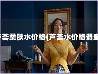 蘆薈柔膚水價格(蘆薈水價格調查)