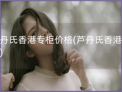 蘆丹氏香港專柜價格(蘆丹氏香港價格)