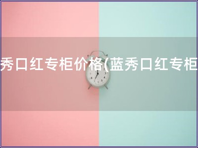藍秀口紅專柜價格(藍秀口紅專柜價)