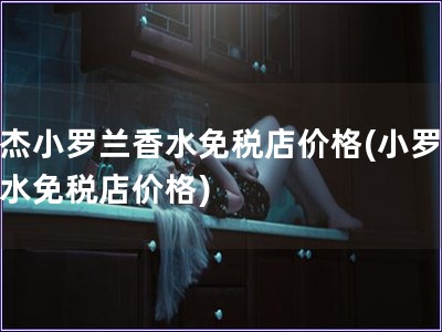 莫杰小羅蘭香水免稅店價(jià)格(小羅蘭香水免稅店價(jià)格)