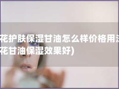 蜂花護膚保濕甘油怎么樣價格用法(蜂花甘油保濕效果好)