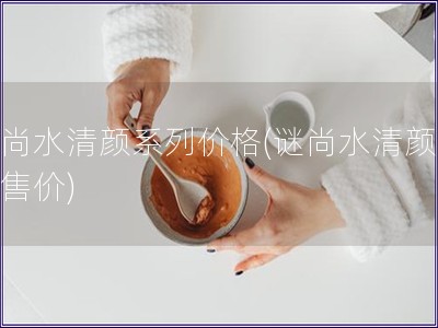 謎尚水清顏系列價(jià)格(謎尚水清顏系列售價(jià))