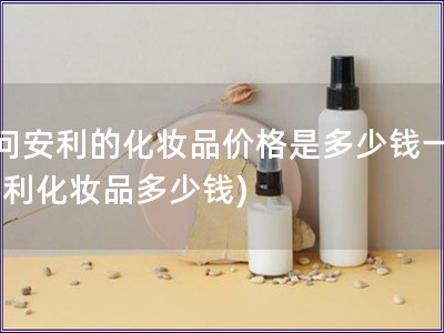 請(qǐng)問(wèn)安利的化妝品價(jià)格是多少錢(qián)一瓶(安利化妝品多少錢(qián))