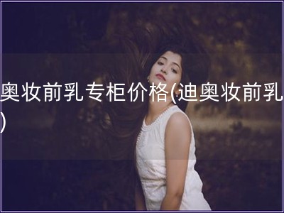 迪奧妝前乳專柜價(jià)格(迪奧妝前乳價(jià)格)