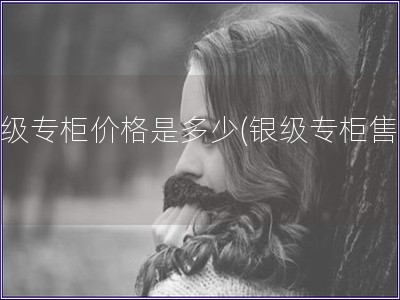 銀級專柜價格是多少(銀級專柜售價)