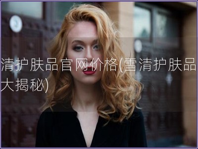 雪清護(hù)膚品官網(wǎng)價(jià)格(雪清護(hù)膚品價(jià)格大揭秘)