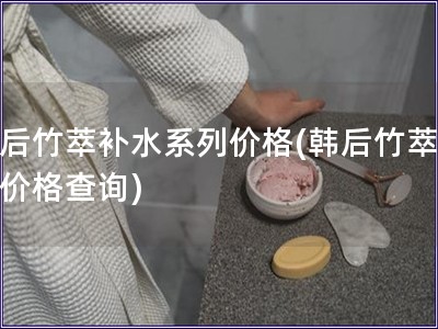 韓后竹萃補水系列價格(韓后竹萃系列價格查詢)