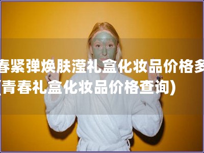 青春緊彈煥膚瀅禮盒化妝品價格多少錢(青春禮盒化妝品價格查詢)