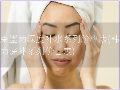 韓束墨菊深度補(bǔ)水系列價(jià)格表(韓束墨菊深補(bǔ)系列價(jià)目表)