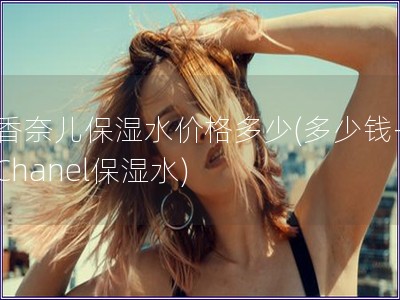 香奈兒保濕水價格多少(多少錢-Chanel保濕水)