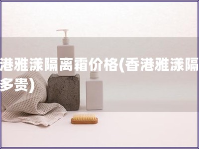香港雅漾隔離霜價(jià)格(香港雅漾隔離霜多貴)
